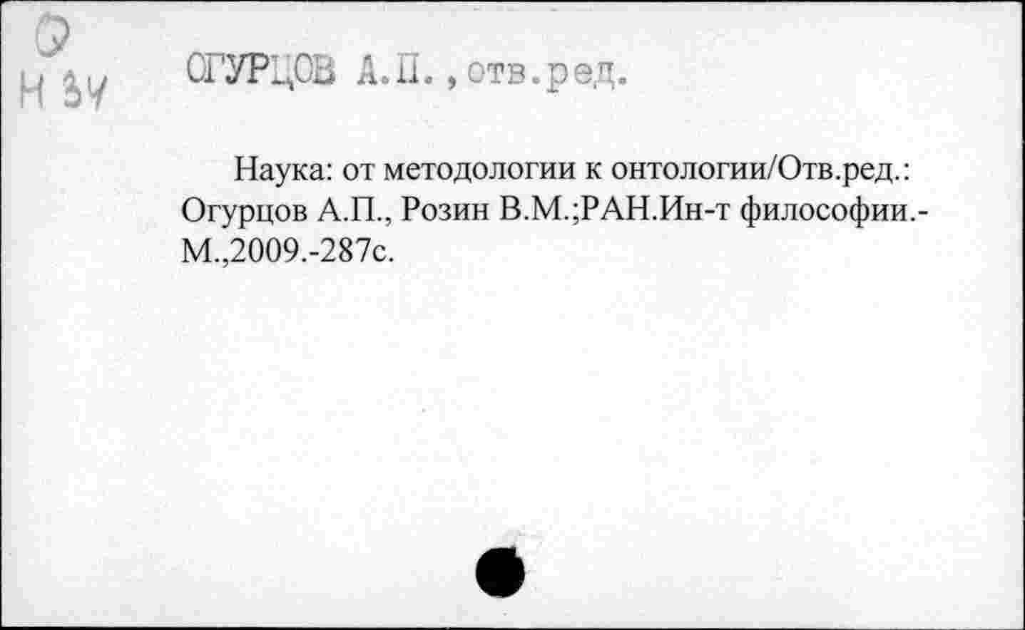 ﻿СР
Н
ОГУР^СЬ А.П., отв.ред.
Наука: от методологии к онтологии/Отв.ред.: Огурцов А.П., Розин В.М.;РАН.Ин-т философии.-М.,2009.-287с.